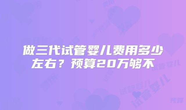 做三代试管婴儿费用多少左右？预算20万够不
