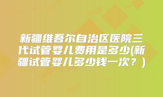 新疆维吾尔自治区医院三代试管婴儿费用是多少(新疆试管婴儿多少钱一次?)