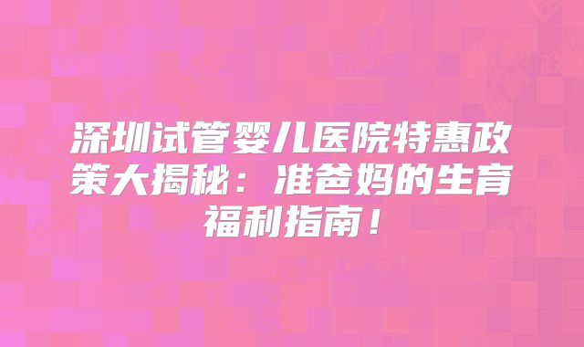 深圳试管婴儿医院特惠政策大揭秘：准爸妈的生育福利指南！