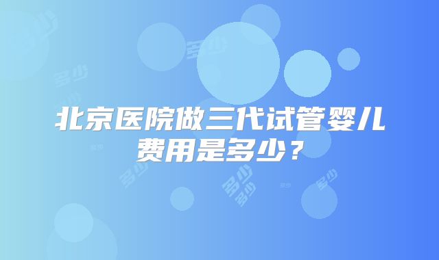北京医院做三代试管婴儿费用是多少？