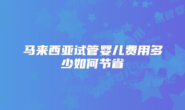 马来西亚试管婴儿费用多少如何节省