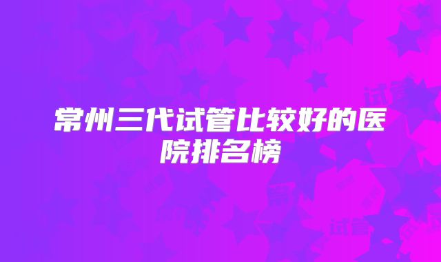 常州三代试管比较好的医院排名榜