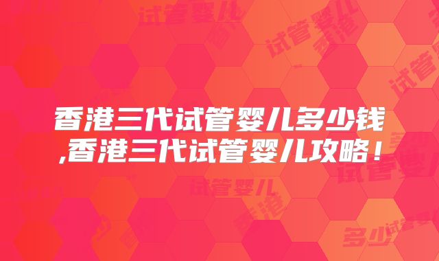 香港三代试管婴儿多少钱,香港三代试管婴儿攻略！