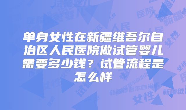 单身女性在新疆维吾尔自治区人民医院做试管婴儿需要多少钱?试管流程是怎么样