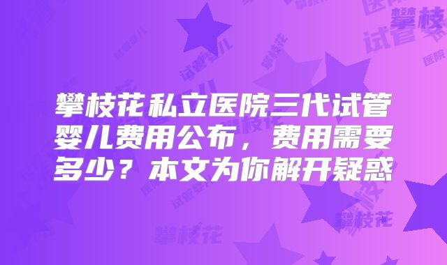 攀枝花私立医院三代试管婴儿费用公布，费用需要多少？本文为你解开疑惑