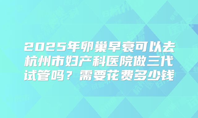 2025年卵巢早衰可以去杭州市妇产科医院做三代试管吗？需要花费多少钱