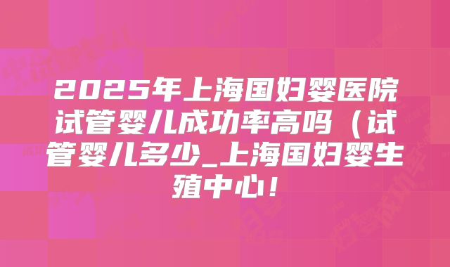 2025年上海国妇婴医院试管婴儿成功率高吗（试管婴儿多少_上海国妇婴生殖中心！