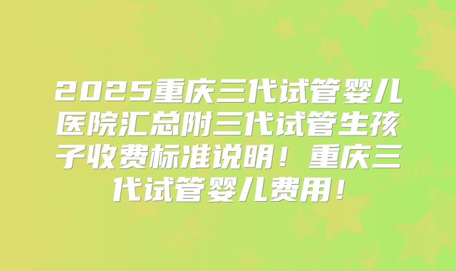 2025重庆三代试管婴儿医院汇总附三代试管生孩子收费标准说明！重庆三代试管婴儿费用！
