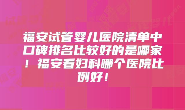 福安试管婴儿医院清单中口碑排名比较好的是哪家！福安看妇科哪个医院比例好！