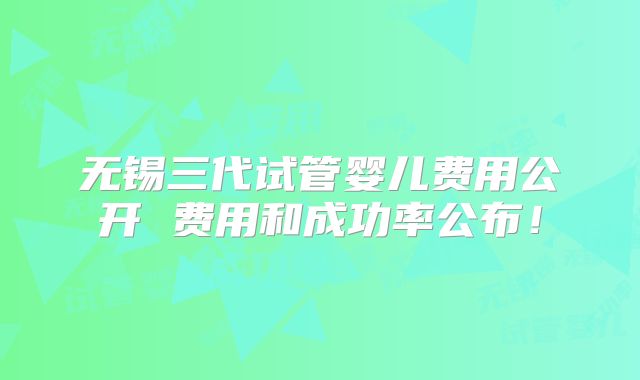 无锡三代试管婴儿费用公开 费用和成功率公布!