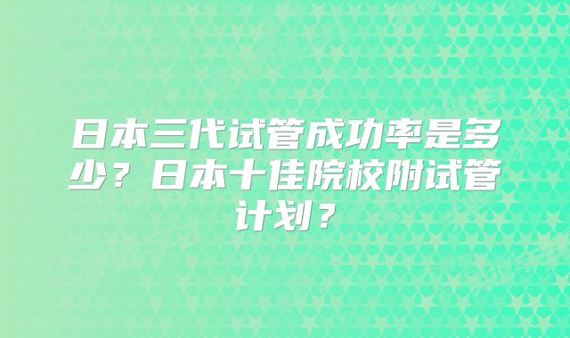 日本三代试管成功率是多少?日本十佳院校附试管计划?