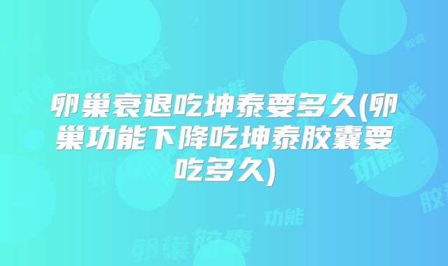 卵巢衰退吃坤泰要多久(卵巢功能下降吃坤泰胶囊要吃多久)