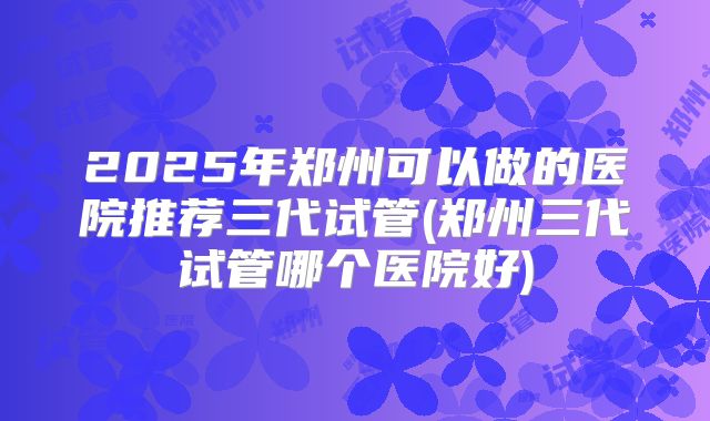 2025年郑州可以做的医院推荐三代试管(郑州三代试管哪个医院好)