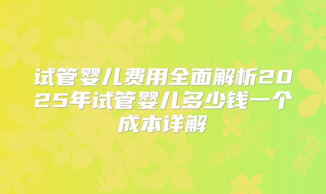 试管婴儿费用全面解析2025年试管婴儿多少钱一个成本详解