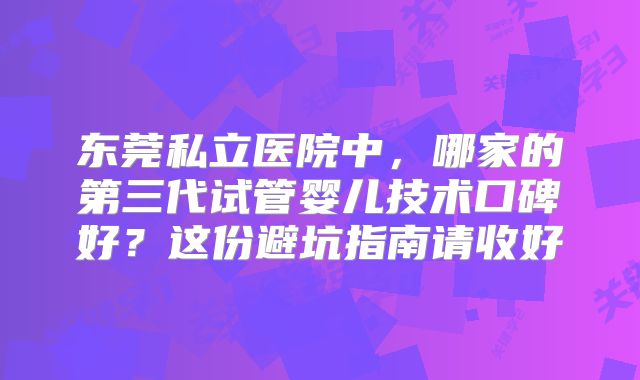 东莞私立医院中，哪家的第三代试管婴儿技术口碑好？这份避坑指南请收好