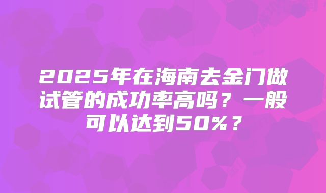 2025年在海南去金门做试管的成功率高吗？一般可以达到50%？