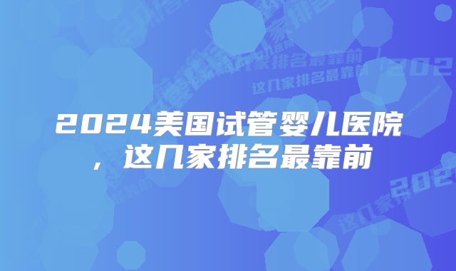 2024美国试管婴儿医院,这几家排名最靠前