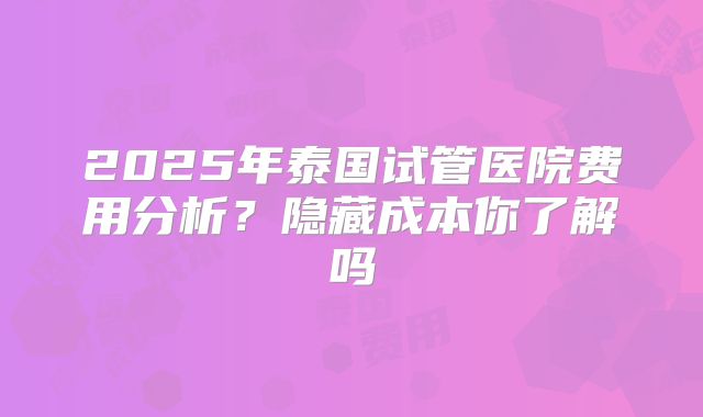 2025年泰国试管医院费用分析？隐藏成本你了解吗