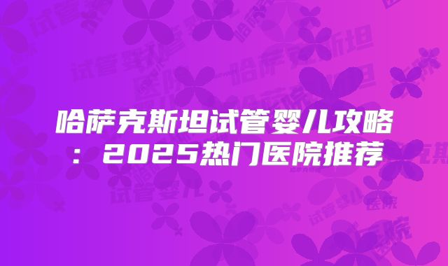 哈萨克斯坦试管婴儿攻略：2025热门医院推荐
