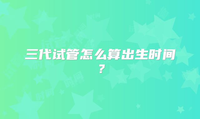 三代试管怎么算出生时间?