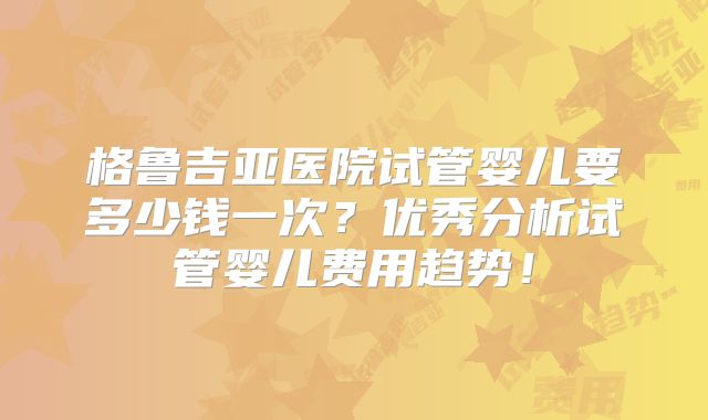 格鲁吉亚医院试管婴儿要多少钱一次？优秀分析试管婴儿费用趋势！
