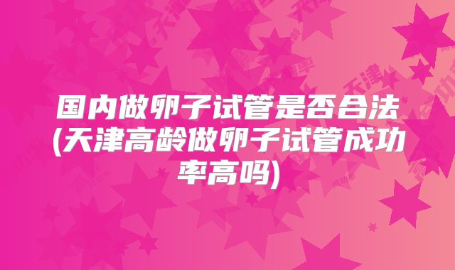 国内做卵子试管是否合法(天津高龄做卵子试管成功率高吗)