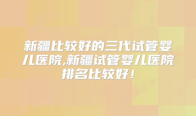 新疆比较好的三代试管婴儿医院,新疆试管婴儿医院排名比较好！