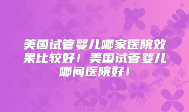 美国试管婴儿哪家医院效果比较好！美国试管婴儿哪间医院好！