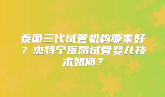 泰国三代试管机构哪家好？杰特宁医院试管婴儿技术如何？