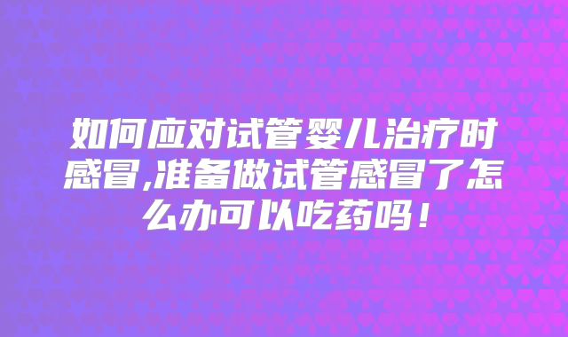 如何应对试管婴儿治疗时感冒,准备做试管感冒了怎么办可以吃药吗!