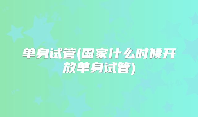 单身试管(国家什么时候开放单身试管)