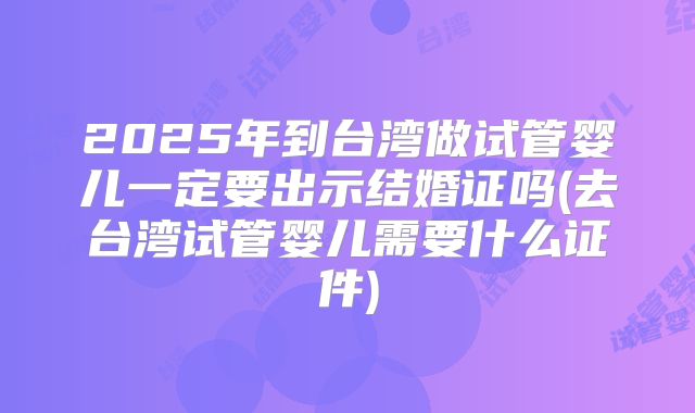 2025年到台湾做试管婴儿一定要出示结婚证吗(去台湾试管婴儿需要什么证件)
