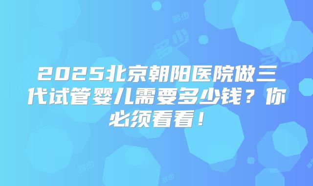 2025北京朝阳医院做三代试管婴儿需要多少钱？你必须看看！