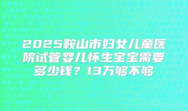 2025鞍山市妇女儿童医院试管婴儿怀生宝宝需要多少钱？13万够不够