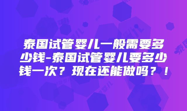 泰国试管婴儿一般需要多少钱-泰国试管婴儿要多少钱一次？现在还能做吗？！