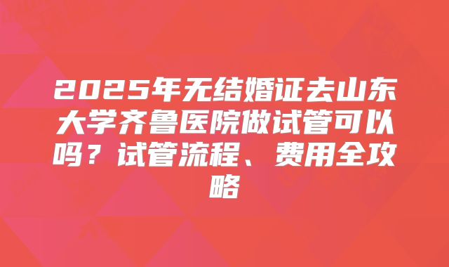 2025年无结婚证去山东大学齐鲁医院做试管可以吗？试管流程、费用全攻略