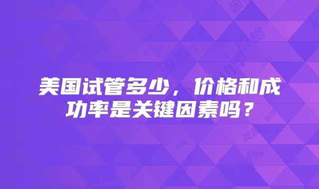 美国试管多少，价格和成功率是关键因素吗？