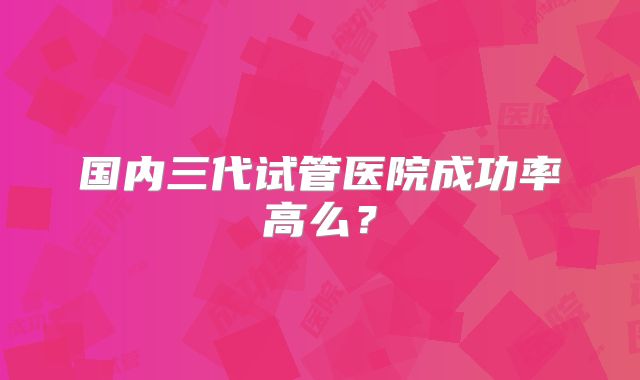 国内三代试管医院成功率高么？