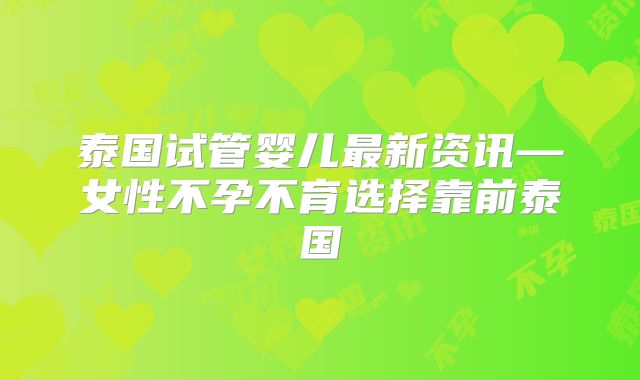 泰国试管婴儿最新资讯—女性不孕不育选择靠前泰国