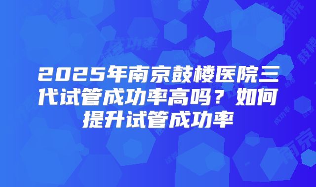 2025年南京鼓楼医院三代试管成功率高吗?如何提升试管成功率