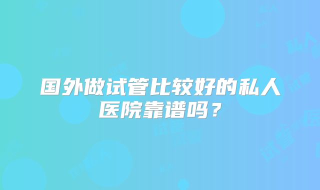 国外做试管比较好的私人医院靠谱吗?
