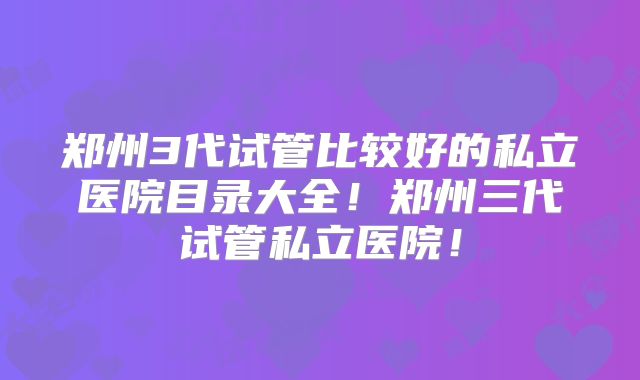 郑州3代试管比较好的私立医院目录大全！郑州三代试管私立医院！