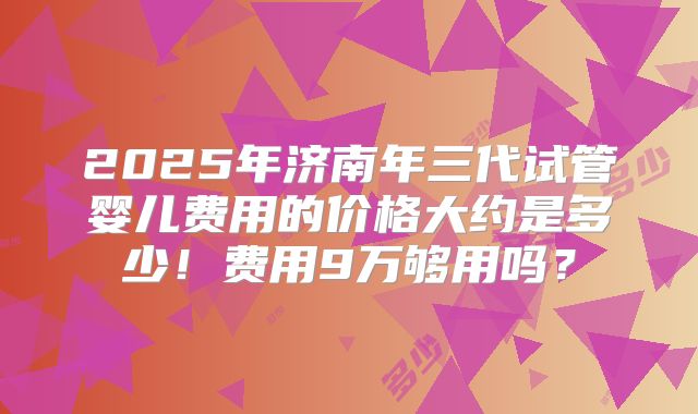 2025年济南年三代试管婴儿费用的价格大约是多少！费用9万够用吗？