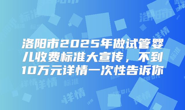 洛阳市2025年做试管婴儿收费标准大宣传，不到10万元详情一次性告诉你