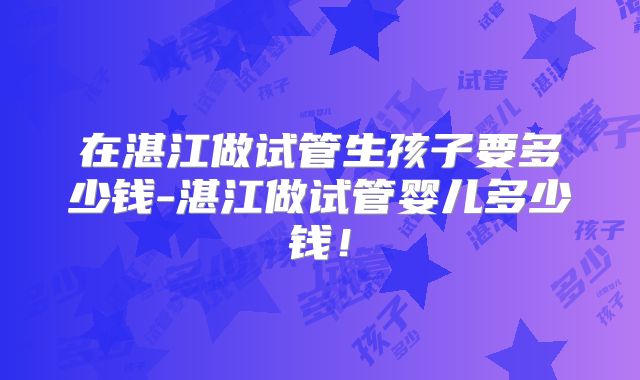 在湛江做试管生孩子要多少钱-湛江做试管婴儿多少钱!