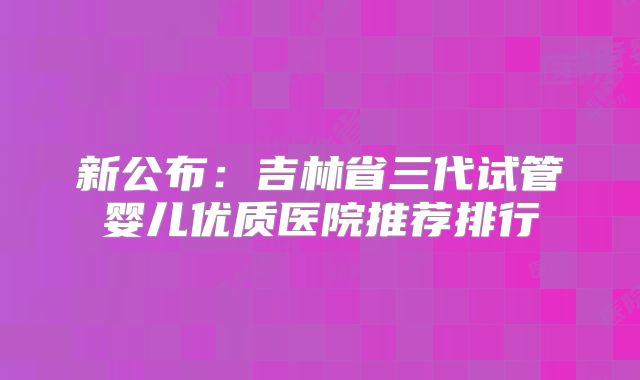 新公布：吉林省三代试管婴儿优质医院推荐排行