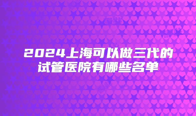 2024上海可以做三代的试管医院有哪些名单