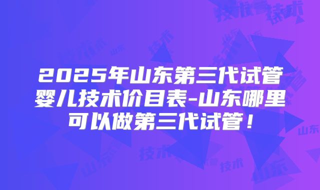 2025年山东第三代试管婴儿技术价目表-山东哪里可以做第三代试管！