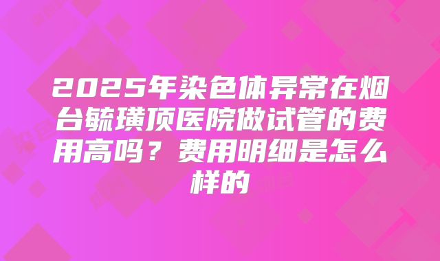 2025年染色体异常在烟台毓璜顶医院做试管的费用高吗?费用明细是怎么样的
