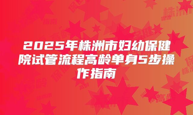 2025年株洲市妇幼保健院试管流程高龄单身5步操作指南